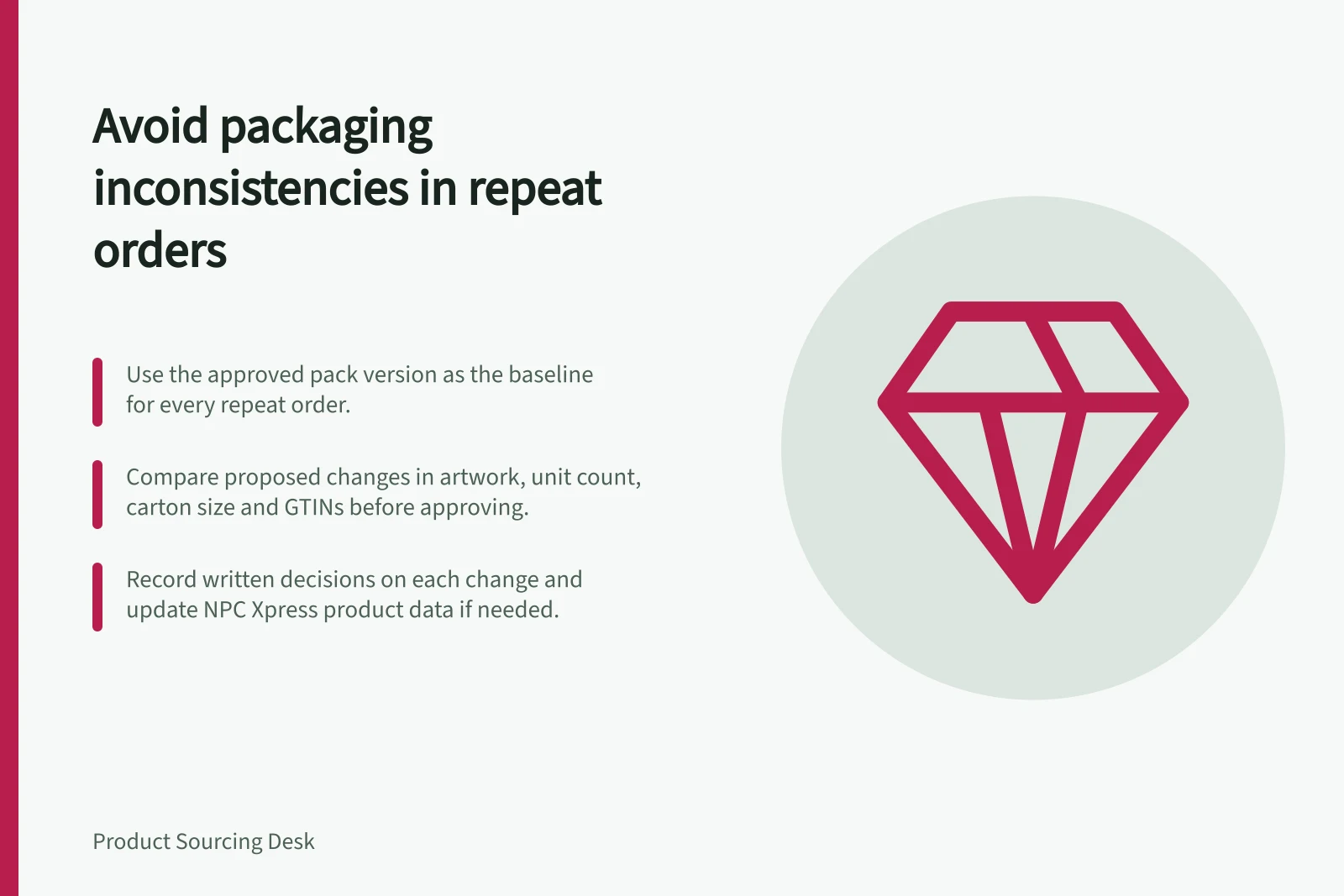 Avoid packaging inconsistencies in repeat orders: Use the approved pack version as the baseline for every repeat order.; Compare proposed changes in artwork, unit count, carton size and GTINs before approving.; Record written decisions on each change and update NPC Xpress product data if needed.