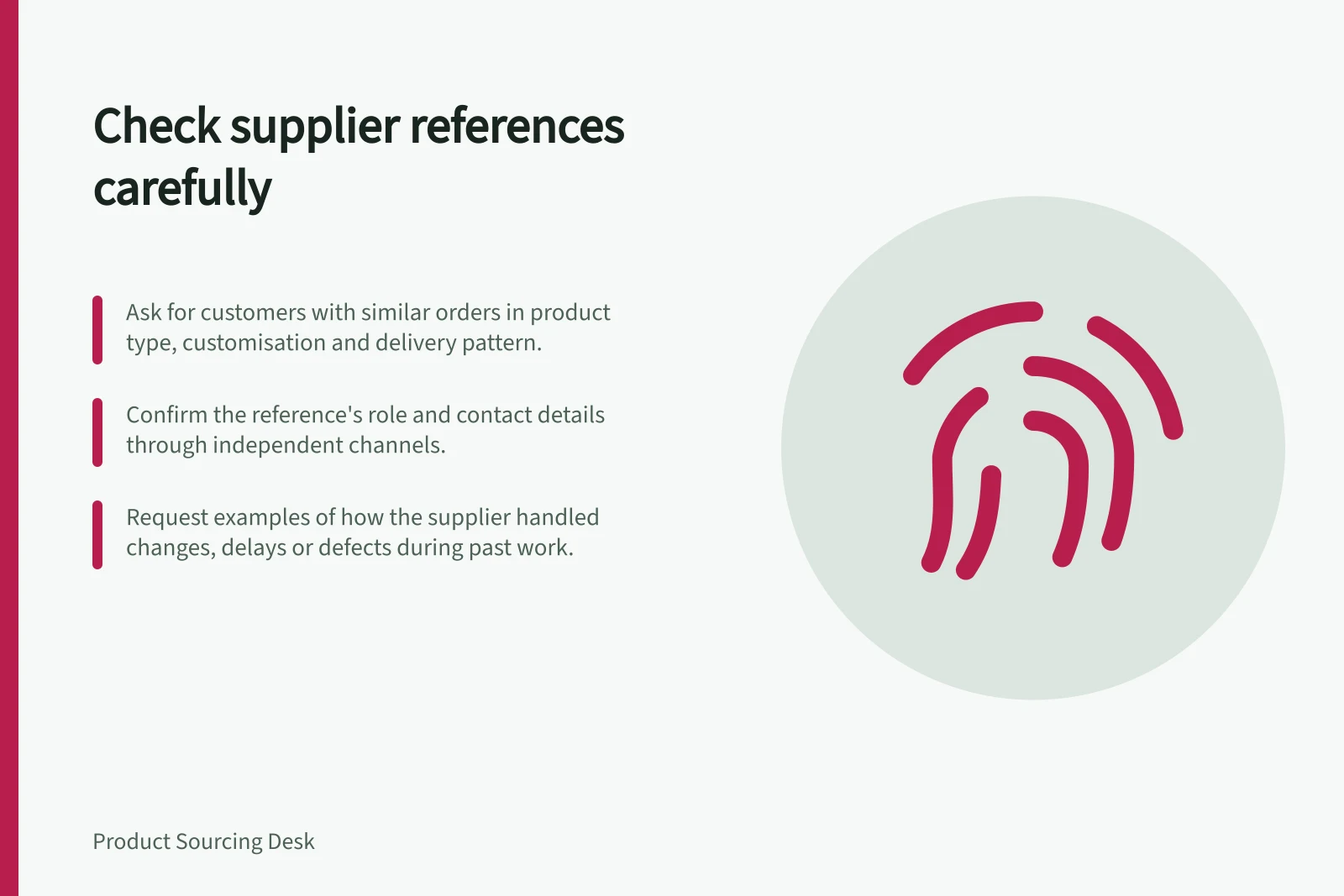 Check supplier references carefully: Ask for customers with similar orders in product type, customisation and delivery pattern.; Confirm the reference's role and contact details through independent channels.; Request examples of how the supplier handled changes, delays or defects during past work.