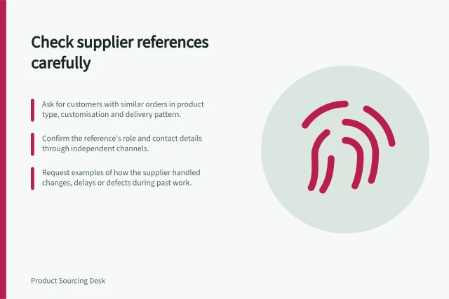 Check supplier references carefully: Ask for customers with similar orders in product type, customisation and delivery pattern.; Confirm the reference's role and contact details through independent channels.; Request examples of how the supplier handled changes, delays or defects during past work. Checking references from comparable customers