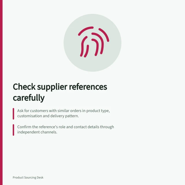 Check supplier references carefully: Ask for customers with similar orders in product type, customisation and delivery pattern.; Confirm the reference's role and contact details through independent channels.; Request examples of how the supplier handled changes, delays or defects during past work. Checking references from comparable customers