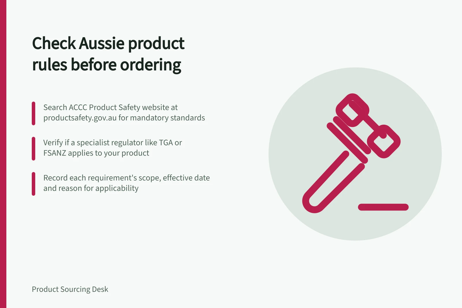 Check Aussie product rules before ordering: Search ACCC Product Safety website at productsafety.gov.au for mandatory standards; Verify if a specialist regulator like TGA or FSANZ applies to your product; Record each requirement's scope, effective date and reason for applicability