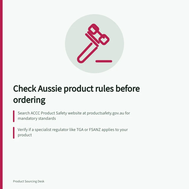 Check Aussie product rules before ordering: Search ACCC Product Safety website at productsafety.gov.au for mandatory standards; Verify if a specialist regulator like TGA or FSANZ applies to your product; Record each requirement's scope, effective date and reason for applicability. Identifying product-specific requirements before ordering