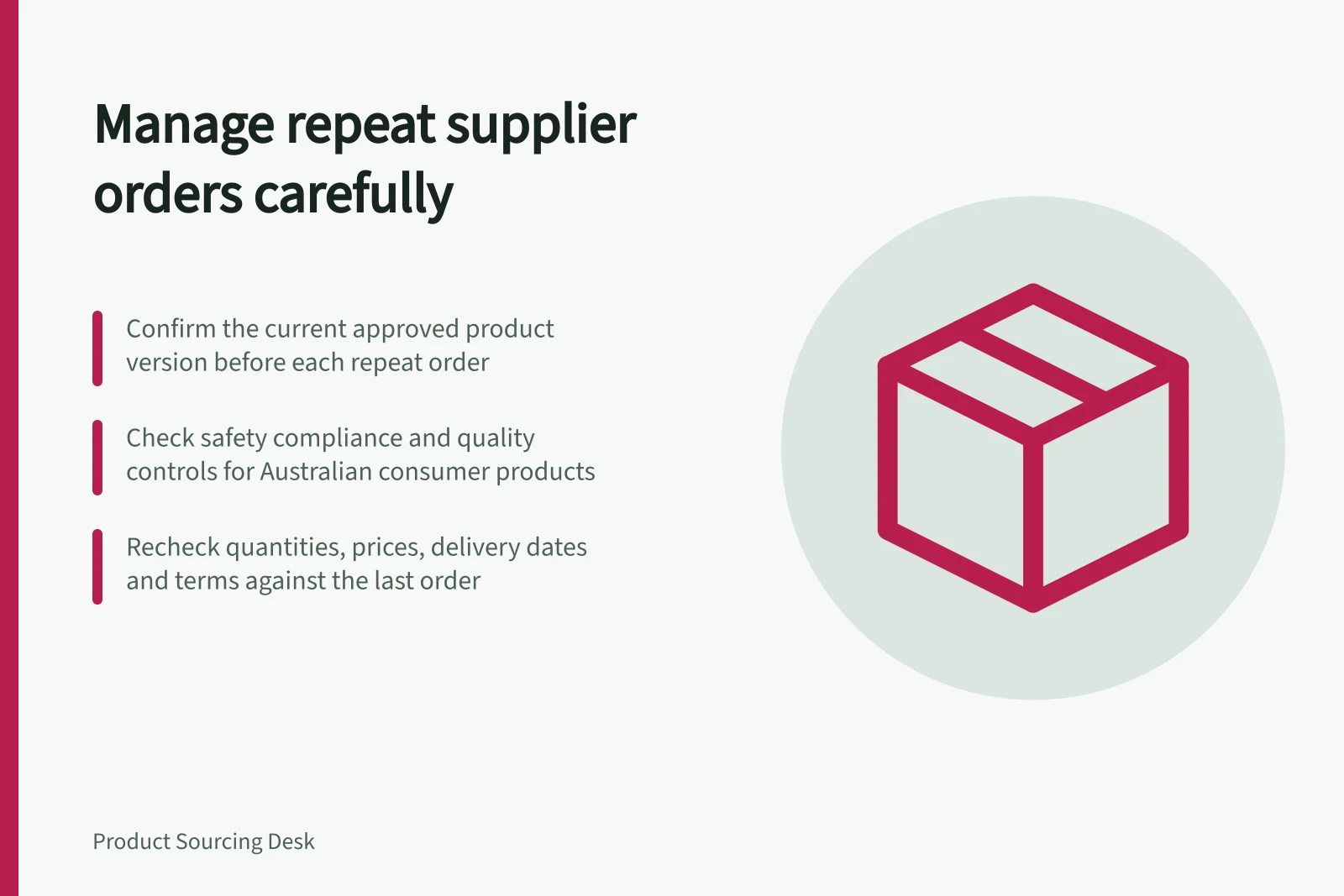 Manage repeat supplier orders carefully: Confirm the current approved product version before each repeat order; Check safety compliance and quality controls for Australian consumer products; Recheck quantities, prices, delivery dates and terms against the last order