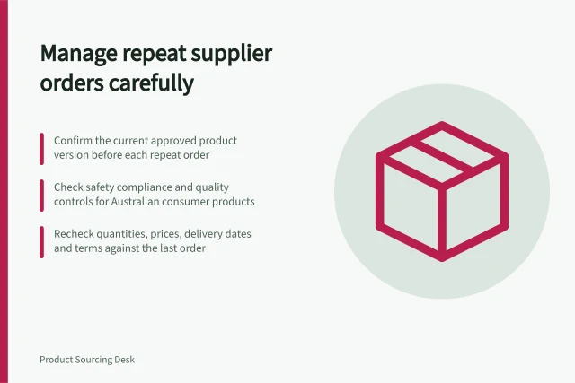 Manage repeat supplier orders carefully: Confirm the current approved product version before each repeat order; Check safety compliance and quality controls for Australian consumer products; Recheck quantities, prices, delivery dates and terms against the last order. Managing repeat supplier orders
