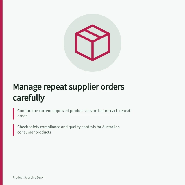 Manage repeat supplier orders carefully: Confirm the current approved product version before each repeat order; Check safety compliance and quality controls for Australian consumer products; Recheck quantities, prices, delivery dates and terms against the last order. Managing repeat supplier orders