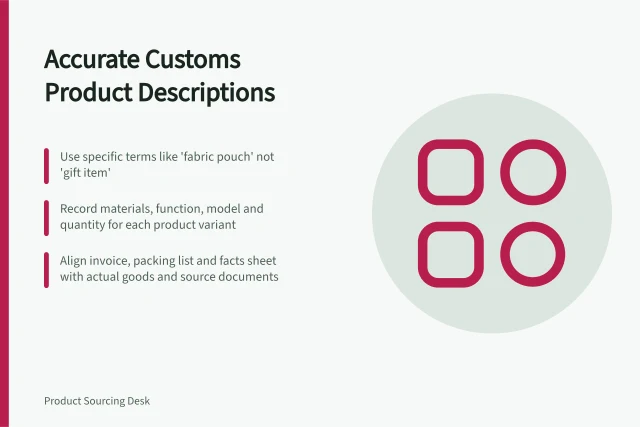 Accurate Customs Product Descriptions: Use specific terms like 'fabric pouch' not 'gift item'; Record materials, function, model and quantity for each product variant; Align invoice, packing list and facts sheet with actual goods and source documents. Preparing accurate product descriptions for customs support