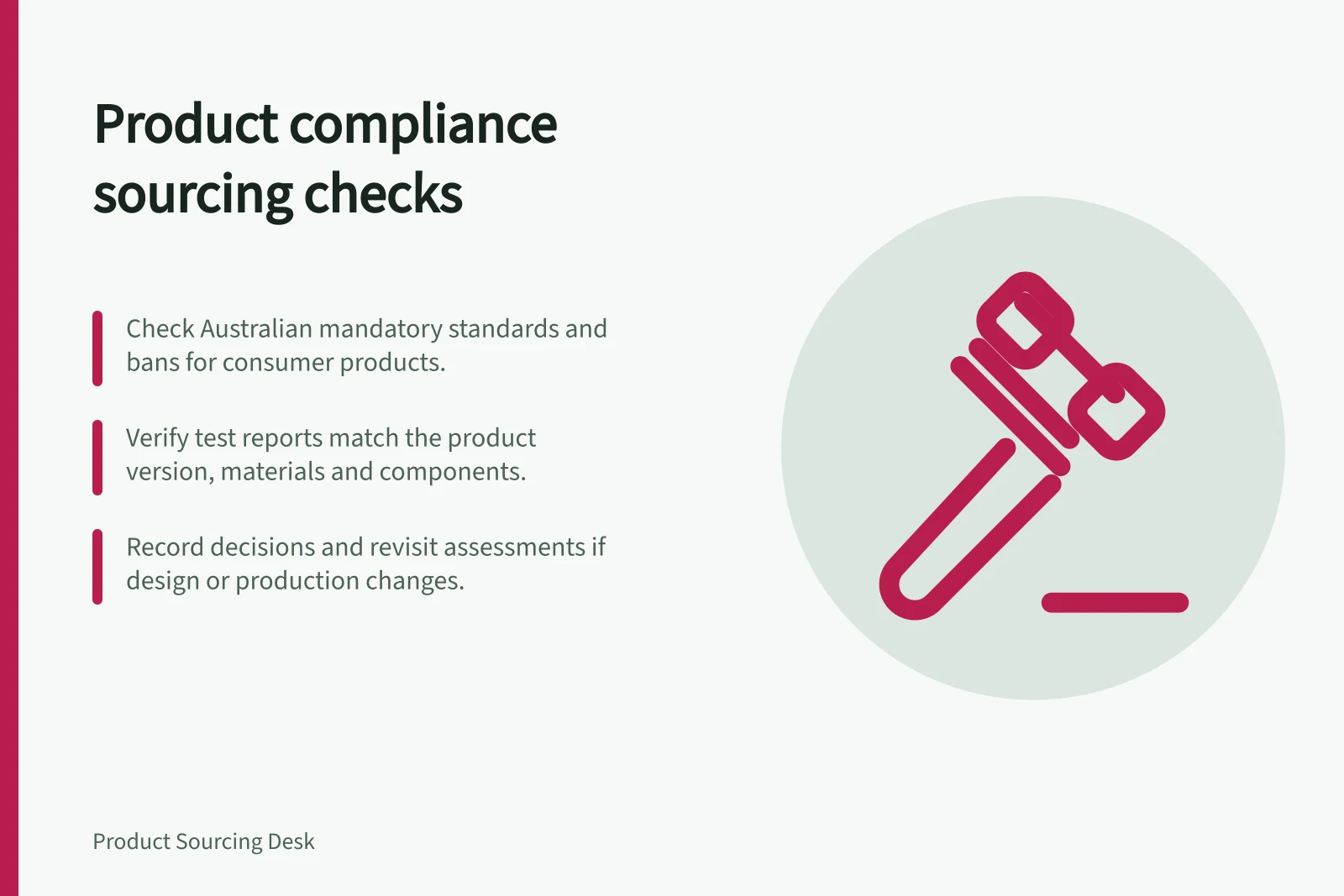 Product compliance sourcing checks: Check Australian mandatory standards and bans for consumer products.; Verify test reports match the product version, materials and components.; Record decisions and revisit assessments if design or production changes.
