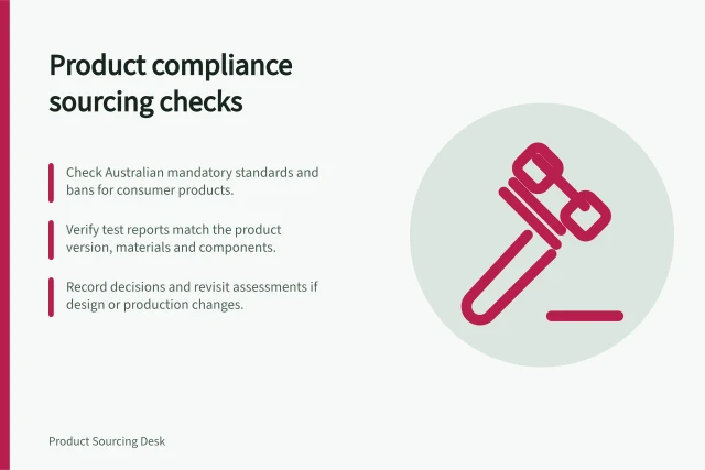 Product compliance sourcing checks: Check Australian mandatory standards and bans for consumer products.; Verify test reports match the product version, materials and components.; Record decisions and revisit assessments if design or production changes. Product compliance sourcing checks
