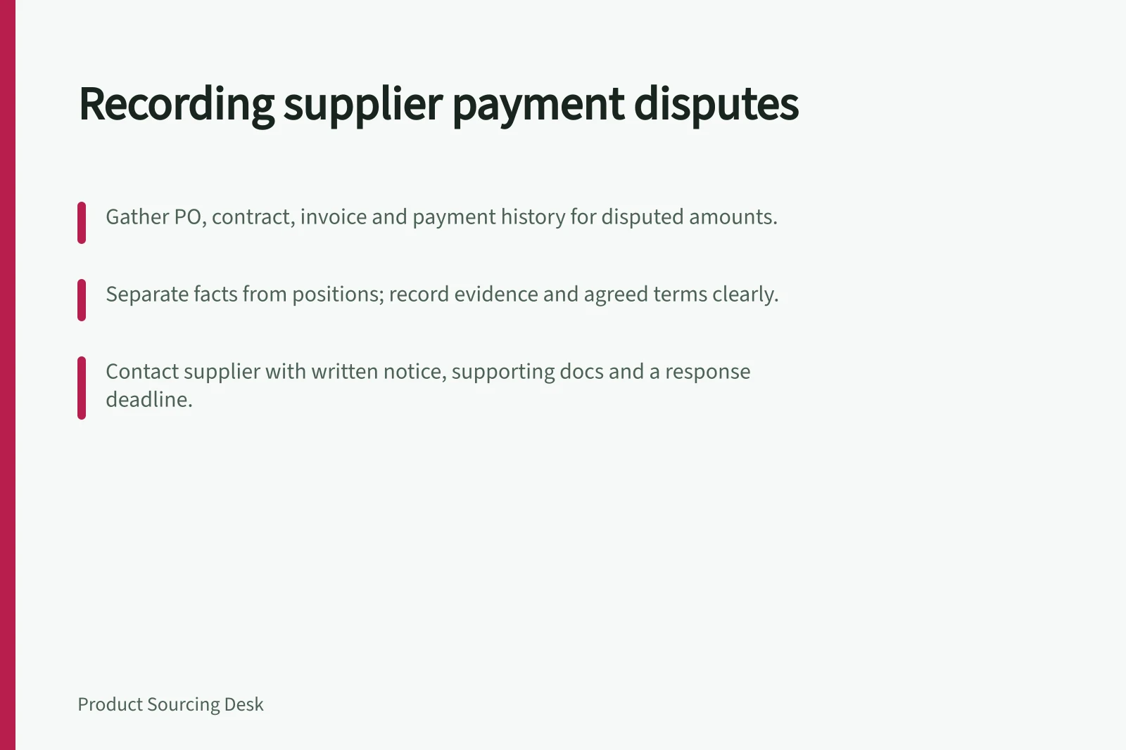 Recording supplier payment disputes: Gather PO, contract, invoice and payment history for disputed amounts.; Separate facts from positions; record evidence and agreed terms clearly.; Contact supplier with written notice, supporting docs and a response deadline.