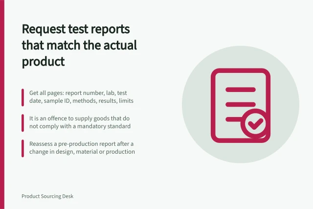 Request test reports that match the actual product: Get all pages: report number, lab, test date, sample ID, methods, results, limits; It is an offence to supply goods that do not comply with a mandatory standard; Reassess a pre-production report after a change in design, material or production. Requesting test reports that match the actual product
