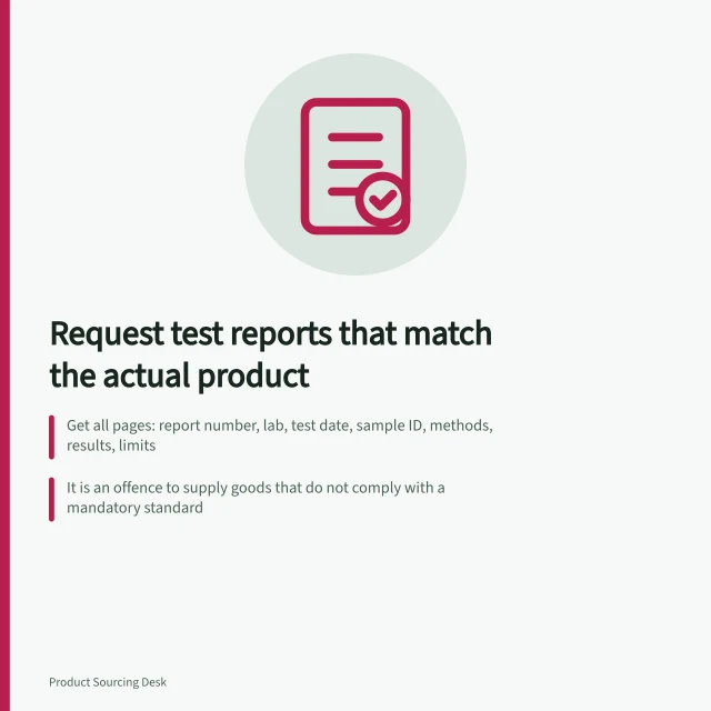 Request test reports that match the actual product: Get all pages: report number, lab, test date, sample ID, methods, results, limits; It is an offence to supply goods that do not comply with a mandatory standard; Reassess a pre-production report after a change in design, material or production. Requesting test reports that match the actual product
