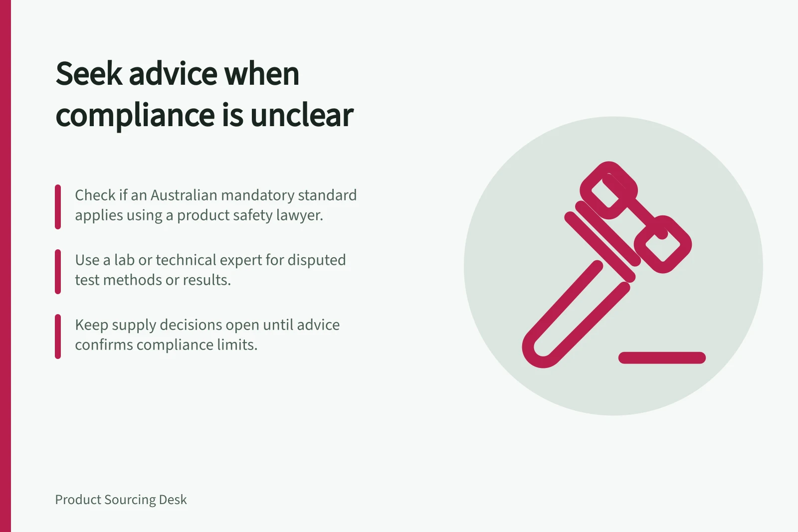 Seek advice when compliance is unclear: Check if an Australian mandatory standard applies using a product safety lawyer.; Use a lab or technical expert for disputed test methods or results.; Keep supply decisions open until advice confirms compliance limits.