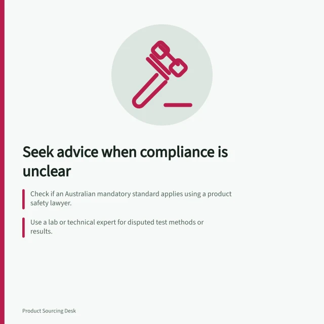 Seek advice when compliance is unclear: Check if an Australian mandatory standard applies using a product safety lawyer.; Use a lab or technical expert for disputed test methods or results.; Keep supply decisions open until advice confirms compliance limits. Seeking qualified advice when compliance evidence is unclear