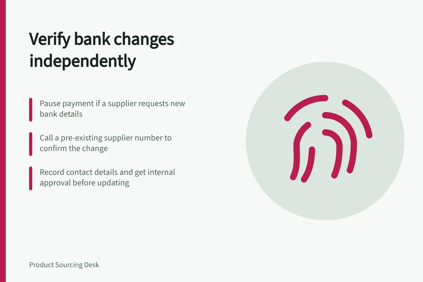 Verify bank changes independently: Pause payment if a supplier requests new bank details; Call a pre-existing supplier number to confirm the change; Record contact details and get internal approval before updating