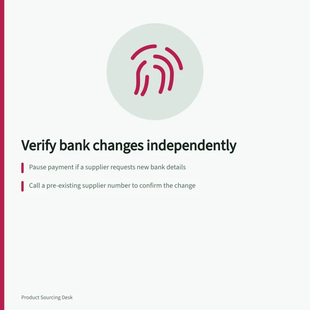 Verify bank changes independently: Pause payment if a supplier requests new bank details; Call a pre-existing supplier number to confirm the change; Record contact details and get internal approval before updating. Verifying changed bank details through an independent channel
