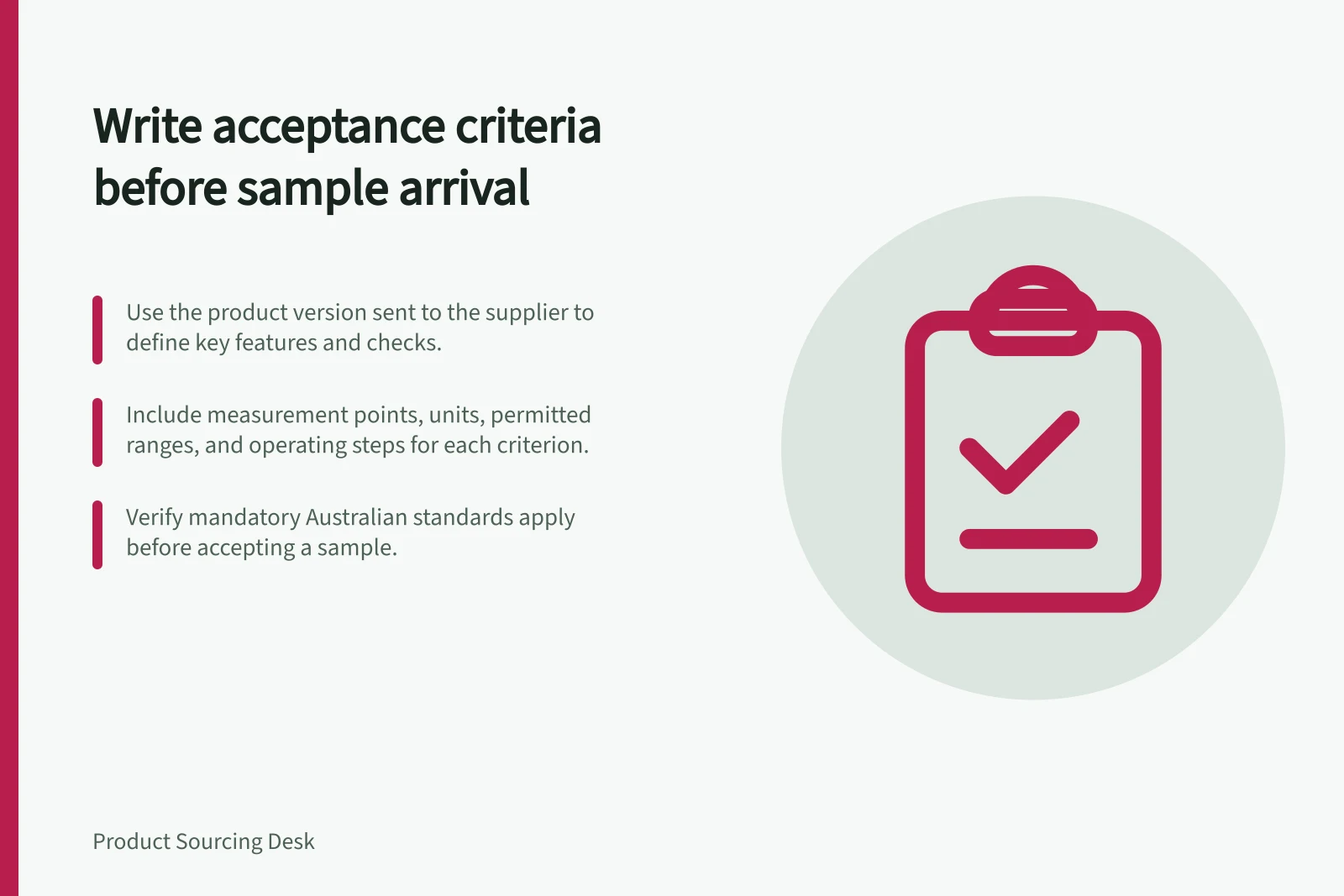 Write acceptance criteria before sample arrival: Use the product version sent to the supplier to define key features and checks.; Include measurement points, units, permitted ranges, and operating steps for each criterion.; Verify mandatory Australian standards apply before accepting a sample.