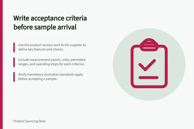 Write acceptance criteria before sample arrival: Use the product version sent to the supplier to define key features and checks.; Include measurement points, units, permitted ranges, and operating steps for each criterion.; Verify mandatory Australian standards apply before accepting a sample. Writing acceptance criteria before a sample arrives