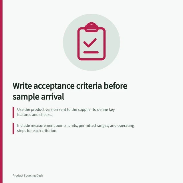 Write acceptance criteria before sample arrival: Use the product version sent to the supplier to define key features and checks.; Include measurement points, units, permitted ranges, and operating steps for each criterion.; Verify mandatory Australian standards apply before accepting a sample. Writing acceptance criteria before a sample arrives